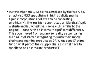 • In November 2010, Apple was attacked by the Yes Men,
an activist NGO specializing in high publicity pranks
against corporations believed to be "operating
unethically". The Yes Men constructed an identical Apple
website and launched the iPhone 4 CF, similar to the
original iPhone with an internally significant difference.
This soon moved from a prank to reality as companies
such as Intel started integrating this into their supply
chains and marking products as CF. What does CF stand
for or what part of their supply chain did intel have to
modify to be able to rate products CF.
 