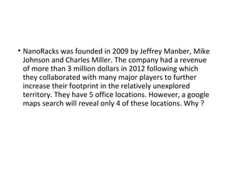 • NanoRacks was founded in 2009 by Jeffrey Manber, Mike
Johnson and Charles Miller. The company had a revenue
of more than 3 million dollars in 2012 following which
they collaborated with many major players to further
increase their footprint in the relatively unexplored
territory. They have 5 office locations. However, a google
maps search will reveal only 4 of these locations. Why ?
 