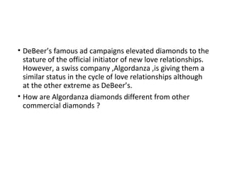 • DeBeer’s famous ad campaigns elevated diamonds to the
stature of the official initiator of new love relationships.
However, a swiss company ,Algordanza ,is giving them a
similar status in the cycle of love relationships although
at the other extreme as DeBeer’s.
• How are Algordanza diamonds different from other
commercial diamonds ?
 