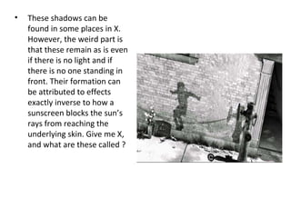 • These shadows can be
found in some places in X.
However, the weird part is
that these remain as is even
if there is no light and if
there is no one standing in
front. Their formation can
be attributed to effects
exactly inverse to how a
sunscreen blocks the sun’s
rays from reaching the
underlying skin. Give me X,
and what are these called ?
 