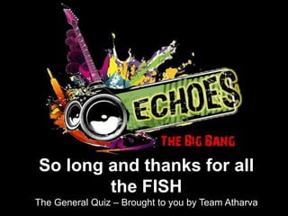 So long and thanks for all
        the FISH
The General Quiz – Brought to you by Team Atharva
 