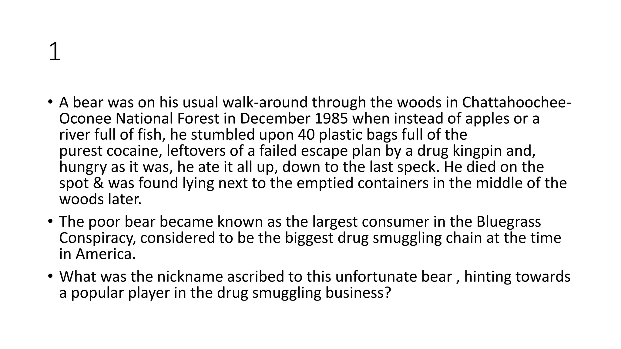 1
• A bear was on his usual walk-around through the woods in Chattahoochee-
Oconee National Forest in December 1985 when instead of apples or a
river full of fish, he stumbled upon 40 plastic bags full of the
purest cocaine, leftovers of a failed escape plan by a drug kingpin and,
hungry as it was, he ate it all up, down to the last speck. He died on the
spot & was found lying next to the emptied containers in the middle of the
woods later.
• The poor bear became known as the largest consumer in the Bluegrass
Conspiracy, considered to be the biggest drug smuggling chain at the time
in America.
• What was the nickname ascribed to this unfortunate bear , hinting towards
a popular player in the drug smuggling business?
 