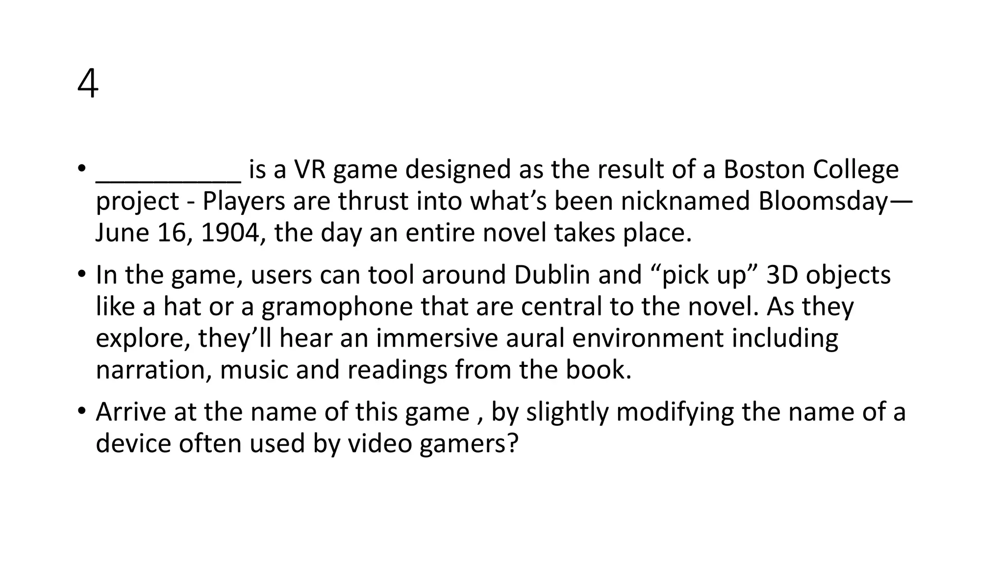 4
• __________ is a VR game designed as the result of a Boston College
project - Players are thrust into what’s been nicknamed Bloomsday—
June 16, 1904, the day an entire novel takes place.
• In the game, users can tool around Dublin and “pick up” 3D objects
like a hat or a gramophone that are central to the novel. As they
explore, they’ll hear an immersive aural environment including
narration, music and readings from the book.
• Arrive at the name of this game , by slightly modifying the name of a
device often used by video gamers?
 