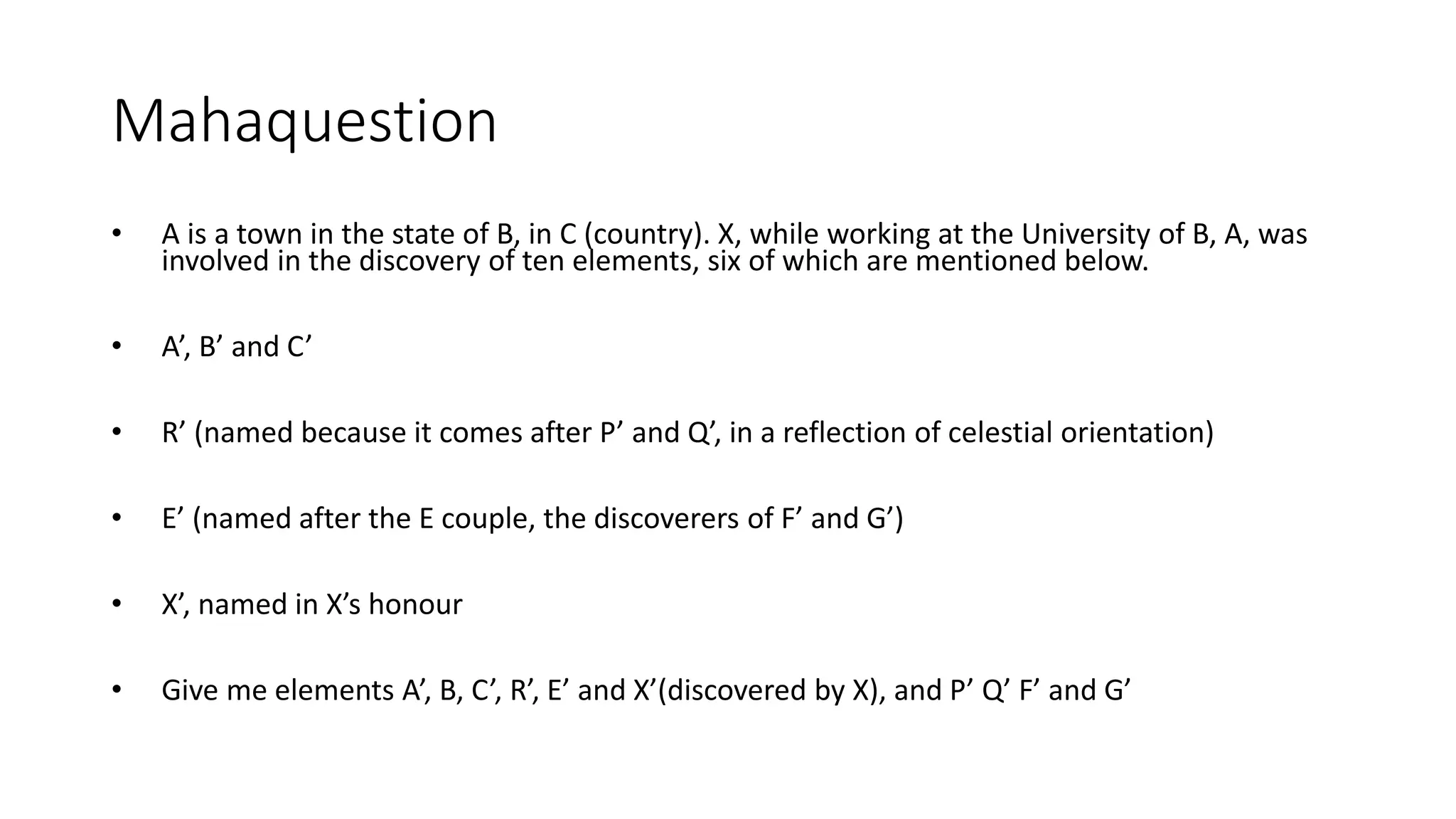 Mahaquestion
• A is a town in the state of B, in C (country). X, while working at the University of B, A, was
involved in the discovery of ten elements, six of which are mentioned below.
• A’, B’ and C’
• R’ (named because it comes after P’ and Q’, in a reflection of celestial orientation)
• E’ (named after the E couple, the discoverers of F’ and G’)
• X’, named in X’s honour
• Give me elements A’, B, C’, R’, E’ and X’(discovered by X), and P’ Q’ F’ and G’
 