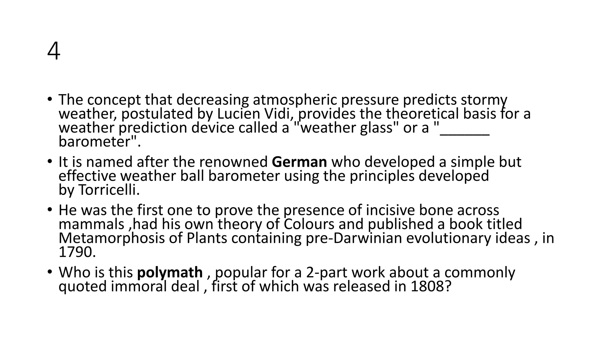 4
• The concept that decreasing atmospheric pressure predicts stormy
weather, postulated by Lucien Vidi, provides the theoretical basis for a
weather prediction device called a "weather glass" or a "______
barometer".
• It is named after the renowned German who developed a simple but
effective weather ball barometer using the principles developed
by Torricelli.
• He was the first one to prove the presence of incisive bone across
mammals ,had his own theory of Colours and published a book titled
Metamorphosis of Plants containing pre-Darwinian evolutionary ideas , in
1790.
• Who is this polymath , popular for a 2-part work about a commonly
quoted immoral deal , first of which was released in 1808?
 