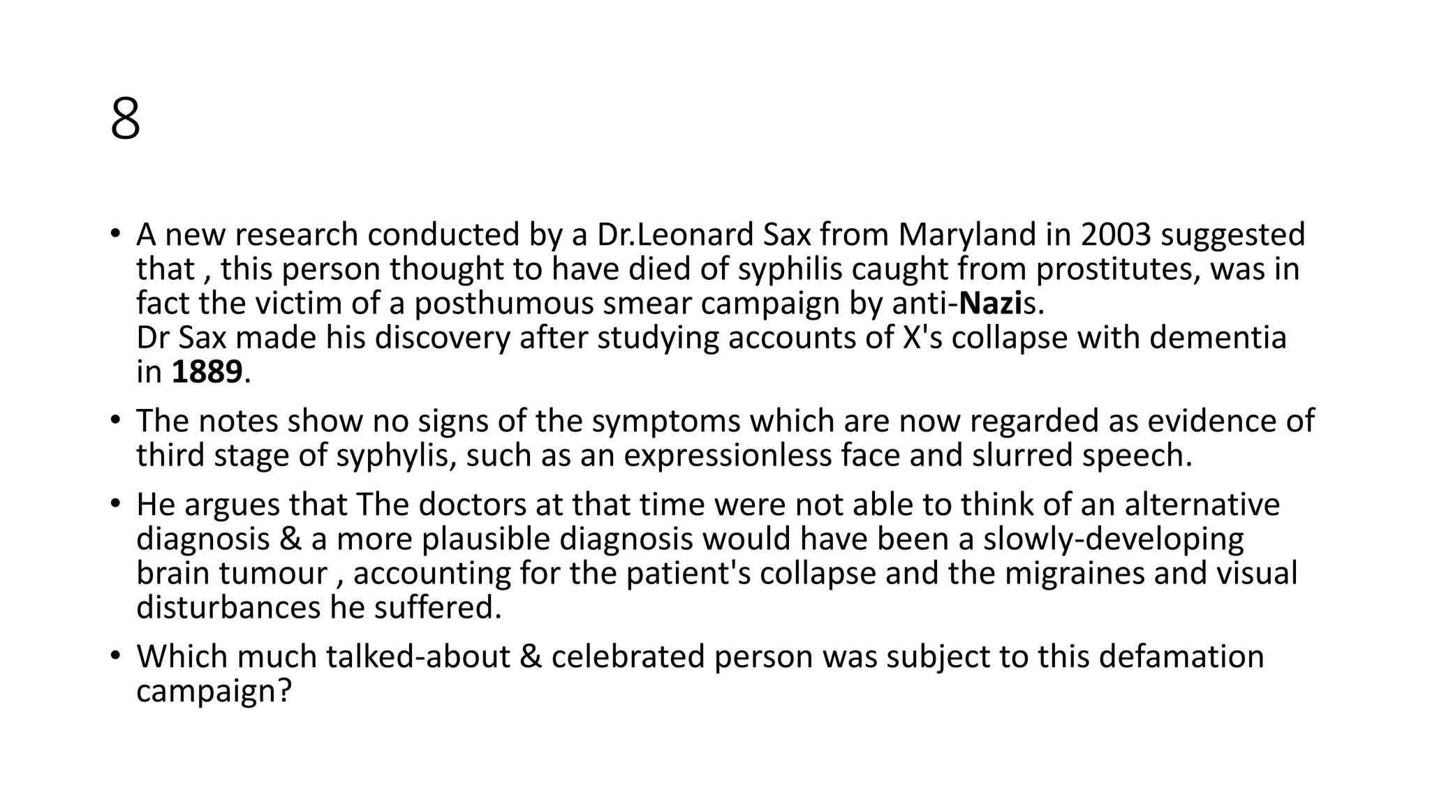 8
• A new research conducted by a Dr.Leonard Sax from Maryland in 2003 suggested
that , this person thought to have died of syphilis caught from prostitutes, was in
fact the victim of a posthumous smear campaign by anti-Nazis.
Dr Sax made his discovery after studying accounts of X's collapse with dementia
in 1889.
• The notes show no signs of the symptoms which are now regarded as evidence of
third stage of syphylis, such as an expressionless face and slurred speech.
• He argues that The doctors at that time were not able to think of an alternative
diagnosis & a more plausible diagnosis would have been a slowly-developing
brain tumour , accounting for the patient's collapse and the migraines and visual
disturbances he suffered.
• Which much talked-about & celebrated person was subject to this defamation
campaign?
 