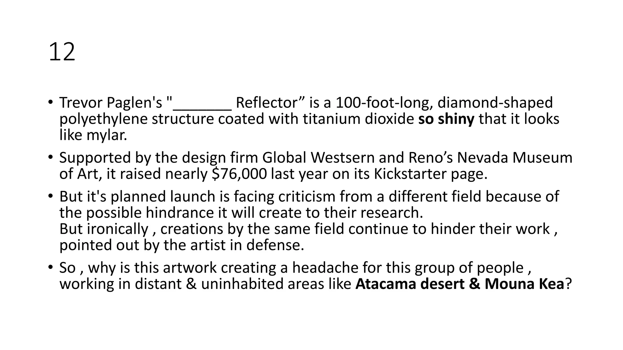 12
• Trevor Paglen's "_______ Reflector” is a 100-foot-long, diamond-shaped
polyethylene structure coated with titanium dioxide so shiny that it looks
like mylar.
• Supported by the design firm Global Westsern and Reno’s Nevada Museum
of Art, it raised nearly $76,000 last year on its Kickstarter page.
• But it's planned launch is facing criticism from a different field because of
the possible hindrance it will create to their research.
But ironically , creations by the same field continue to hinder their work ,
pointed out by the artist in defense.
• So , why is this artwork creating a headache for this group of people ,
working in distant & uninhabited areas like Atacama desert & Mouna Kea?
 