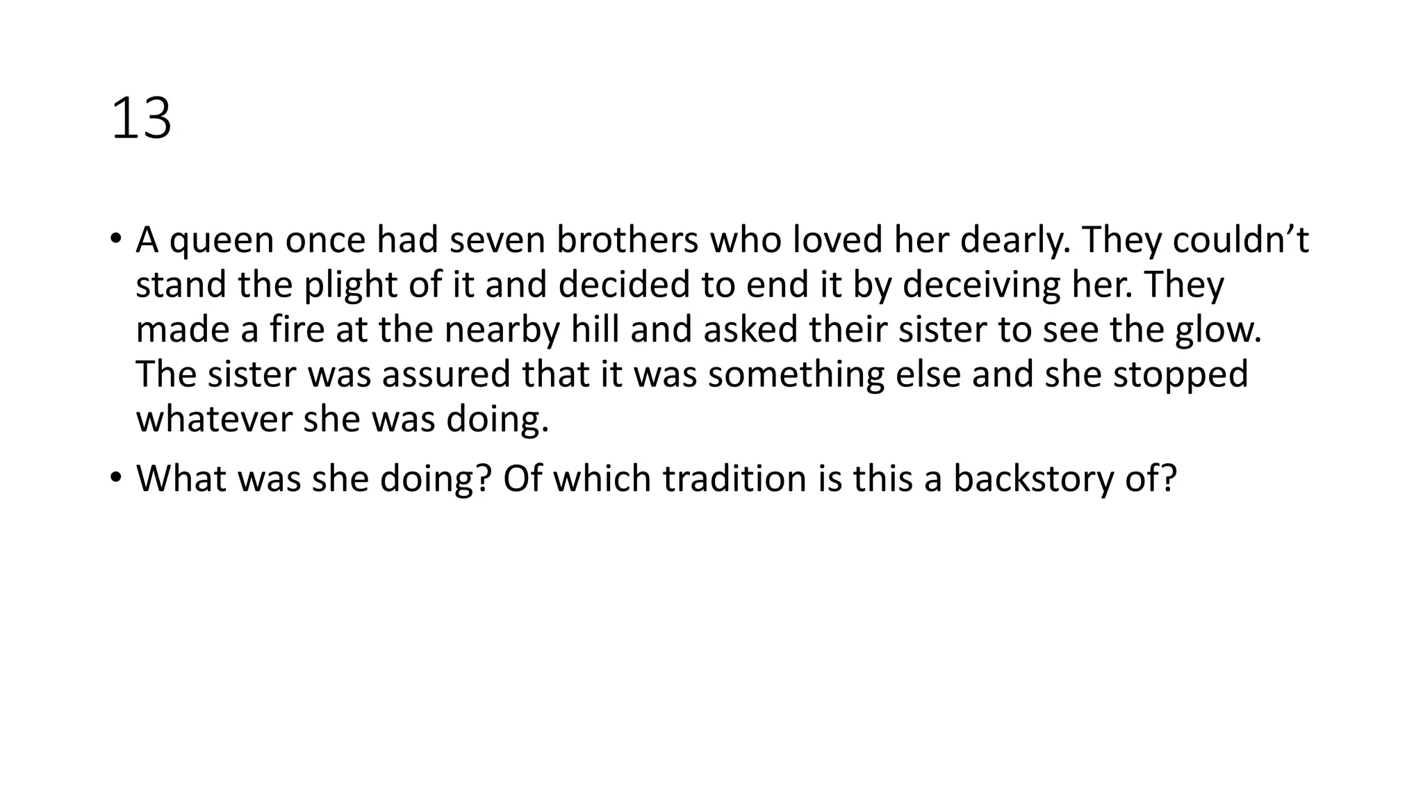 13
• A queen once had seven brothers who loved her dearly. They couldn’t
stand the plight of it and decided to end it by deceiving her. They
made a fire at the nearby hill and asked their sister to see the glow.
The sister was assured that it was something else and she stopped
whatever she was doing.
• What was she doing? Of which tradition is this a backstory of?
 