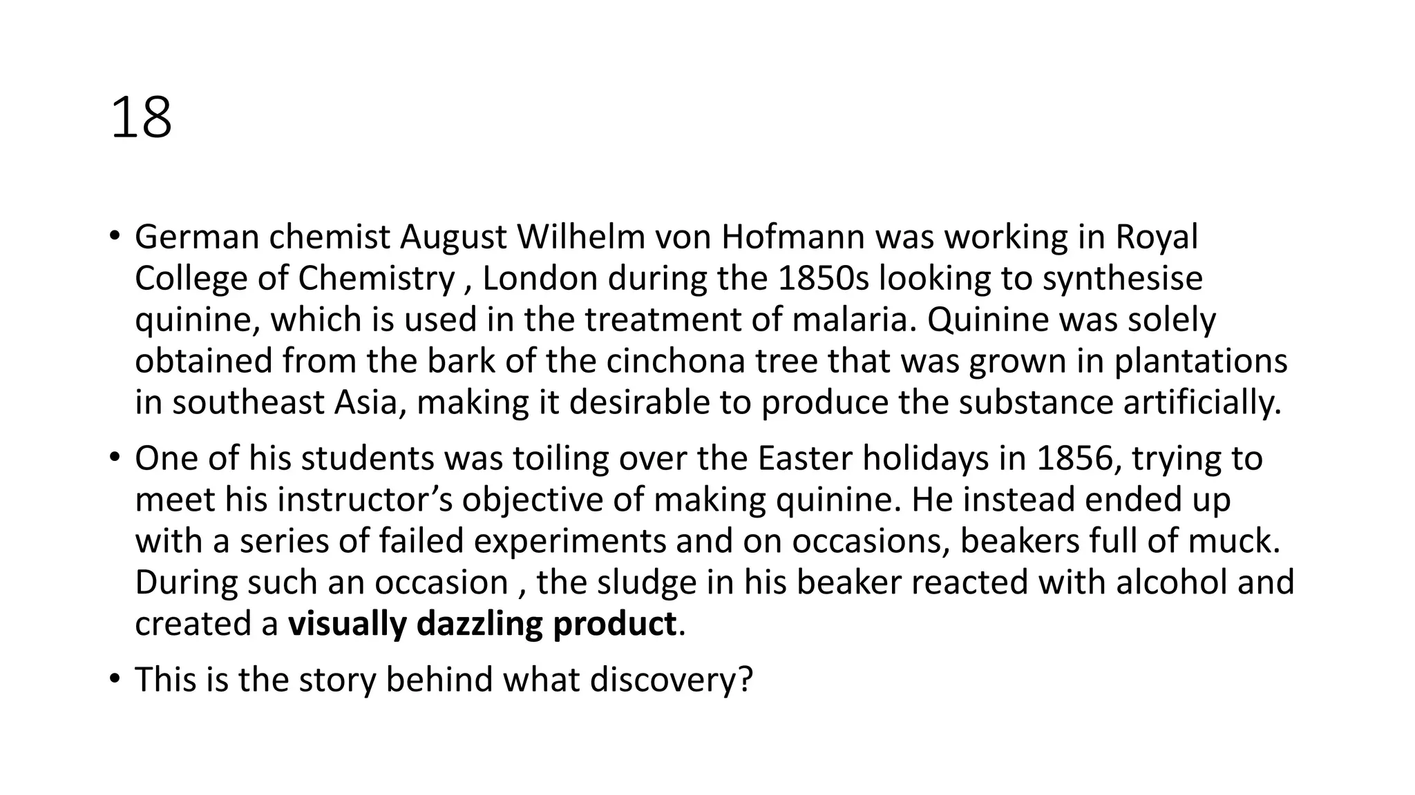 18
• German chemist August Wilhelm von Hofmann was working in Royal
College of Chemistry , London during the 1850s looking to synthesise
quinine, which is used in the treatment of malaria. Quinine was solely
obtained from the bark of the cinchona tree that was grown in plantations
in southeast Asia, making it desirable to produce the substance artificially.
• One of his students was toiling over the Easter holidays in 1856, trying to
meet his instructor’s objective of making quinine. He instead ended up
with a series of failed experiments and on occasions, beakers full of muck.
During such an occasion , the sludge in his beaker reacted with alcohol and
created a visually dazzling product.
• This is the story behind what discovery?
 