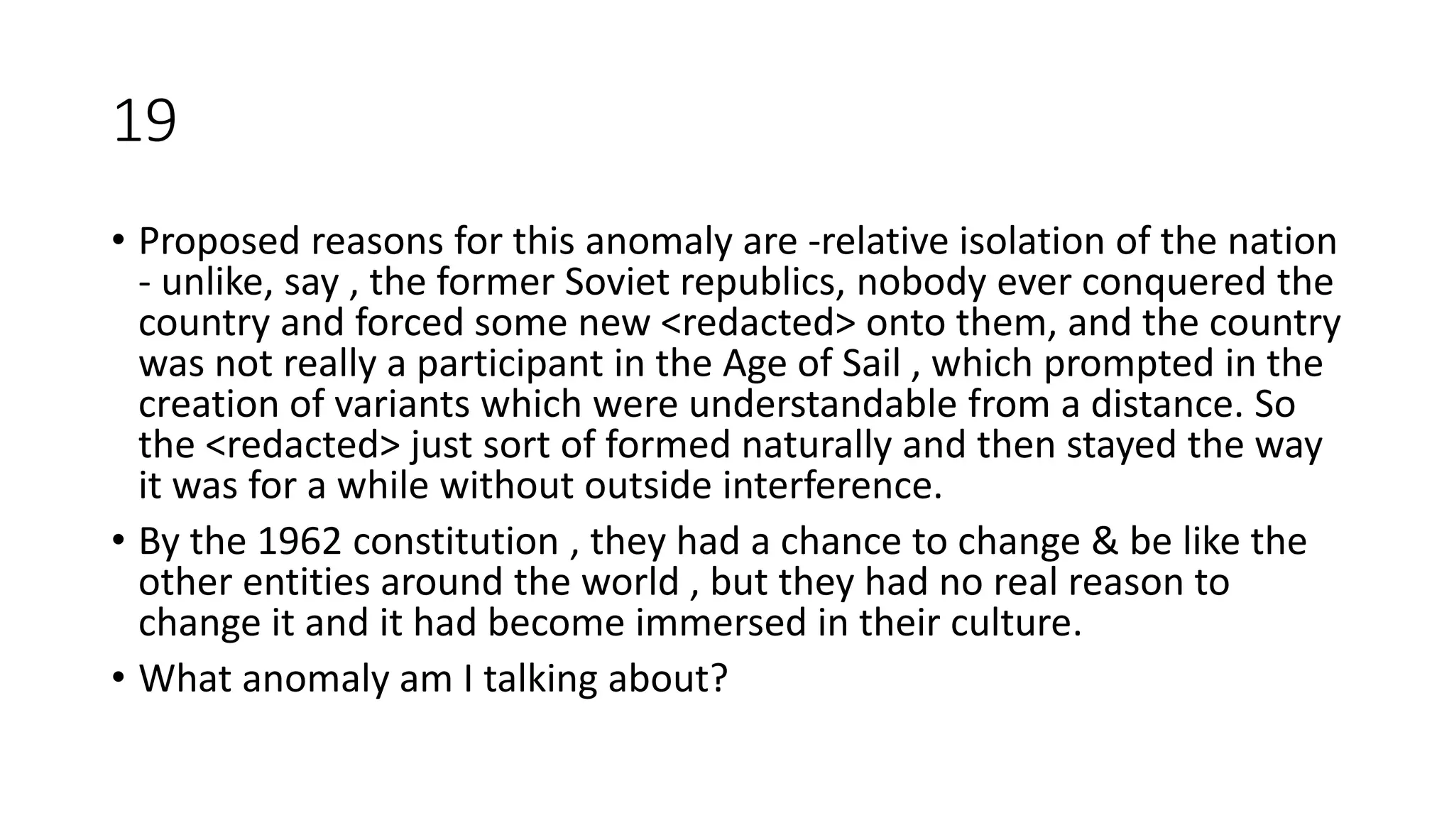19
• Proposed reasons for this anomaly are -relative isolation of the nation
- unlike, say , the former Soviet republics, nobody ever conquered the
country and forced some new <redacted> onto them, and the country
was not really a participant in the Age of Sail , which prompted in the
creation of variants which were understandable from a distance. So
the <redacted> just sort of formed naturally and then stayed the way
it was for a while without outside interference.
• By the 1962 constitution , they had a chance to change & be like the
other entities around the world , but they had no real reason to
change it and it had become immersed in their culture.
• What anomaly am I talking about?
 