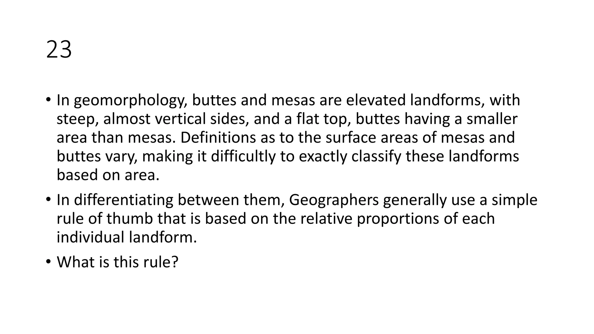 23
• In geomorphology, buttes and mesas are elevated landforms, with
steep, almost vertical sides, and a flat top, buttes having a smaller
area than mesas. Definitions as to the surface areas of mesas and
buttes vary, making it difficultly to exactly classify these landforms
based on area.
• In differentiating between them, Geographers generally use a simple
rule of thumb that is based on the relative proportions of each
individual landform.
• What is this rule?
 