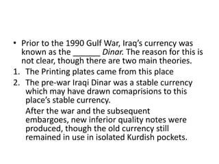 • Prior to the 1990 Gulf War, Iraq’s currency was
known as the ______ Dinar. The reason for this is
not clear, though there are two main theories.
1. The Printing plates came from this place
2. The pre-war Iraqi Dinar was a stable currency
which may have drawn comaprisions to this
place’s stable currency.
After the war and the subsequent
embargoes, new inferior quality notes were
produced, though the old currency still
remained in use in isolated Kurdish pockets.

 