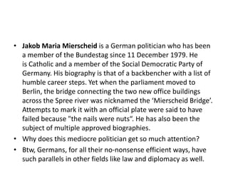 • Jakob Maria Mierscheid is a German politician who has been
a member of the Bundestag since 11 December 1979. He
is Catholic and a member of the Social Democratic Party of
Germany. His biography is that of a backbencher with a list of
humble career steps. Yet when the parliament moved to
Berlin, the bridge connecting the two new office buildings
across the Spree river was nicknamed the ‘Mierscheid Bridge’.
Attempts to mark it with an official plate were said to have
failed because "the nails were nuts“. He has also been the
subject of multiple approved biographies.
• Why does this mediocre politician get so much attention?
• Btw, Germans, for all their no-nonsense efficient ways, have
such parallels in other fields like law and diplomacy as well.

 