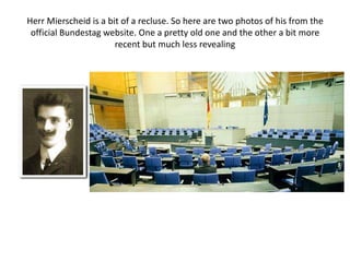Herr Mierscheid is a bit of a recluse. So here are two photos of his from the
official Bundestag website. One a pretty old one and the other a bit more
recent but much less revealing

 