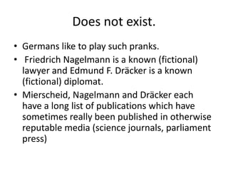 Does not exist.
• Germans like to play such pranks.
• Friedrich Nagelmann is a known (fictional)
lawyer and Edmund F. Dräcker is a known
(fictional) diplomat.
• Mierscheid, Nagelmann and Dräcker each
have a long list of publications which have
sometimes really been published in otherwise
reputable media (science journals, parliament
press)

 
