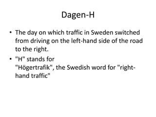 Dagen-H
• The day on which traffic in Sweden switched
from driving on the left-hand side of the road
to the right.
• "H" stands for
"Högertrafik", the Swedish word for "righthand traffic"

 