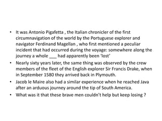 • It was Antonio Pigafetta , the Italian chronicler of the first
circumnavigation of the world by the Portuguese explorer and
navigator Ferdinand Magellan , who first mentioned a peculiar
incident that had occurred during the voyage: somewhere along the
journey a whole ___ had apparently been ‘lost’
• Nearly sixty years later, the same thing was observed by the crew
members of the fleet of the English explorer Sir Francis Drake, when
in September 1580 they arrived back in Plymouth.
• Jacob le Maire also had a similar experience when he reached Java
after an arduous journey around the tip of South America.
• What was it that these brave men couldn’t help but keep losing ?

 