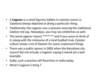 • A Caganer is a small figurine hidden in nativity scenes in
Catalonia always depicted as doing a particular thing.
• Traditionally, the caganer was a peasant wearing the traditional
Catalan red cap. Nowadays, you may see celebrities as well.
• The word caganer means ******* and if you come to think of
it, along with the nickname of a local football club, Catalan
culture shows a lot of fixation for some unpleasant things.
• There was a public uproar in 2005 when the Barcelona city
council did not include a Caganer saying it would set a bad
example.
• Sadly, such a practice still flourishes in India today.
• What’s Caganer’s thing ?

 