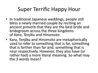 Super Terrific Happy Hour
• In traditional Japanese weddings, people still
bless a newly married couple by reciting an
ancient proverb that they are the best bride and
bridegroom across the three kingdoms
of Kara, Tenjiku and Hinomoto.
• Kara, Tenjiku and Hinomoto are metaphorically
used to refer to something that is far, something
that is farther than far and, something that is
near respectively. However, they also have (or
rather had) a more literal meaning. So what may
the 3 words mean?

 