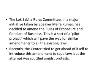 • The Lok Sabha Rules Committee, in a major
initiative taken by Speaker Meira Kumar, has
decided to amend the Rules of Procedure and
Conduct of Business. This is a sort of a ‘pilot
project’, which will pave the way for similar
amendments to all the existing laws.
• Recently, the Center tried to get ahead of itself to
introduce this amendment to rape laws but the
attempt was scuttled amidst protests.

 