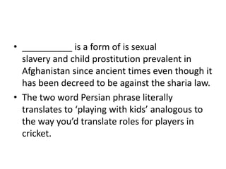 • __________ is a form of is sexual
slavery and child prostitution prevalent in
Afghanistan since ancient times even though it
has been decreed to be against the sharia law.
• The two word Persian phrase literally
translates to ‘playing with kids’ analogous to
the way you’d translate roles for players in
cricket.

 