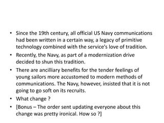 • Since the 19th century, all official US Navy communications
had been written in a certain way, a legacy of primitive
technology combined with the service's love of tradition.
• Recently, the Navy, as part of a modernization drive
decided to shun this tradition.
• There are ancilliary benefits for the tender feelings of
young sailors more accustomed to modern methods of
communications. The Navy, however, insisted that it is not
going to go soft on its recruits.
• What change ?
• [Bonus – The order sent updating everyone about this
change was pretty ironical. How so ?]

 