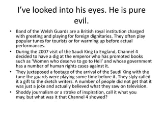 I’ve looked into his eyes. He is pure
evil.
• Band of the Welsh Guards are a British royal institution charged
with greeting and playing for foreign dignitaries. They often play
popular tunes for tourists or for warming up before actual
performances.
• During the 2007 visit of the Saudi King to England, Channel 4
decided to have a dig at the emperor who has promoted books
such as ‘Women who deserve to go to Hell’ and whose government
has a number of human rights cases against it.
• They juxtaposed a footage of the arrival of the Saudi King with the
tune the guards were playing some time before it. They slyly called
it a gift to the sketch writers. A number of people did not get that it
was just a joke and actually believed what they saw on television.
• Shoddy journalism or a stroke of inspiration, call it what you
may, but what was it that Channel 4 showed?

 