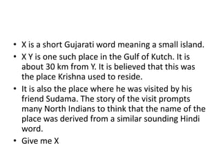 • X is a short Gujarati word meaning a small island.
• X Y is one such place in the Gulf of Kutch. It is
about 30 km from Y. It is believed that this was
the place Krishna used to reside.
• It is also the place where he was visited by his
friend Sudama. The story of the visit prompts
many North Indians to think that the name of the
place was derived from a similar sounding Hindi
word.
• Give me X

 