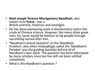 • Noel Joseph Terence Montgomery Needham, also
known as Li Yuese , was a
British scientist, historian and sinologist.
• He has done pioneering work in biochemistry and in the
study of Chinese science. However, like many other great
men, his name would be familiar to lay people through
something named after him.
• ‘Needham’s Grand Question’ or the ‘Needham
Problem’, also often misleadingly called the ‘Needham’s
Paradox’ was the guiding question behind all of
Needham’s later work. The question has been attempted
by many scholars since but has still not been settled
completely.
• What is the Needham’s question ?

 