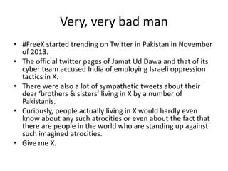 Very, very bad man
• #FreeX started trending on Twitter in Pakistan in November
of 2013.
• The official twitter pages of Jamat Ud Dawa and that of its
cyber team accused India of employing Israeli oppression
tactics in X.
• There were also a lot of sympathetic tweets about their
dear ‘brothers & sisters’ living in X by a number of
Pakistanis.
• Curiously, people actually living in X would hardly even
know about any such atrocities or even about the fact that
there are people in the world who are standing up against
such imagined atrocities.
• Give me X.

 