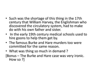 • Such was the shortage of this thing in the 17th
century that William Harvey, the Englishman who
discovered the circulatory system, had to make
do with his own father and sister.
• In the early 19th century medical schools used to
hire goons to help them get by.
• The famous Burke and Hare murders too were
committed for the same reason.
• What was thing so much in demand ?
[Bonus – The Burke and Hare case was very ironic.
How so ?]

 