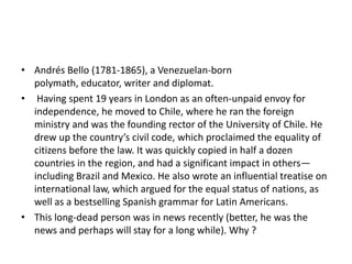 • Andrés Bello (1781-1865), a Venezuelan-born
polymath, educator, writer and diplomat.
• Having spent 19 years in London as an often-unpaid envoy for
independence, he moved to Chile, where he ran the foreign
ministry and was the founding rector of the University of Chile. He
drew up the country’s civil code, which proclaimed the equality of
citizens before the law. It was quickly copied in half a dozen
countries in the region, and had a significant impact in others—
including Brazil and Mexico. He also wrote an influential treatise on
international law, which argued for the equal status of nations, as
well as a bestselling Spanish grammar for Latin Americans.
• This long-dead person was in news recently (better, he was the
news and perhaps will stay for a long while). Why ?

 