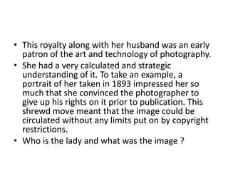 • This royalty along with her husband was an early
patron of the art and technology of photography.
• She had a very calculated and strategic
understanding of it. To take an example, a
portrait of her taken in 1893 impressed her so
much that she convinced the photographer to
give up his rights on it prior to publication. This
shrewd move meant that the image could be
circulated without any limits put on by copyright
restrictions.
• Who is the lady and what was the image ?

 