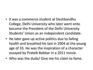 • X was a commerce student at Deshbandhu
College, Delhi University who later went onto
become the President of the Delhi University
Students’ Union as an independent candidate.
• He later gave up active politics due to failing
health and breathed his last in 2004 at the young
age of 33. He was the inspiration of a character
essayed by Prateik Babbar in a 2011 movie.
• Who was the dude/ Give me his claim to fame.

 