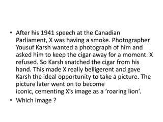 • After his 1941 speech at the Canadian
Parliament, X was having a smoke. Photographer
Yousuf Karsh wanted a photograph of him and
asked him to keep the cigar away for a moment. X
refused. So Karsh snatched the cigar from his
hand. This made X really belligerent and gave
Karsh the ideal opportunity to take a picture. The
picture later went on to become
iconic, cementing X’s image as a ‘roaring lion’.
• Which image ?

 