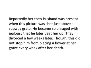 Reportedly her then-husband was present
when this picture was shot just above a
subway grate. He became so enraged with
jealousy that he later beat her up. They
divorced a few weeks later. Though, this did
not stop him from placing a flower at her
grave every week after her death.

 