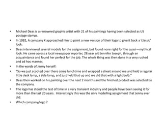 •
•
•

•
•
•
•

•

Michael Deas is a renowned graphic artist with 21 of his paintings having been selected as US
postage stamps.
In 1992, A company X approached him to paint a new version of their logo to give it back a ‘classic’
look.
Deas interviewed several models for the assignment, but found none right for the quasi—mythical
look. He came across a local newspaper reporter, 28 year old Jennifer Joseph, through an
acquaintance and found her perfect for the job. The whole thing was then done in a very rushed
and ad hoc manner.
In the words of Jenny herself:
“So we just scooted over there come lunchtime and wrapped a sheet around me and held a regular
little desk lamp, a side lamp, and just held that up and we did that with a light bulb.”
Deas then worked on his painting over the next 2 months and the finished product was selected by
the company.
The logo has stood the test of time in a very transient industry and people have been seeing it for
more than the last 20 years. Interestingly this was the only modelling assignment that Jenny ever
did.
Which company/logo ?

 