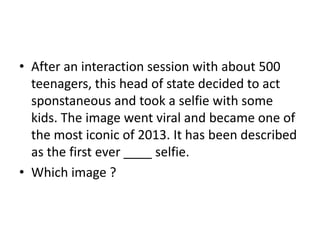 • After an interaction session with about 500
teenagers, this head of state decided to act
sponstaneous and took a selfie with some
kids. The image went viral and became one of
the most iconic of 2013. It has been described
as the first ever ____ selfie.
• Which image ?

 