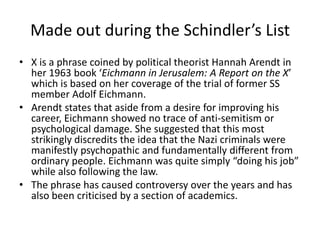 Made out during the Schindler’s List
• X is a phrase coined by political theorist Hannah Arendt in
her 1963 book ‘Eichmann in Jerusalem: A Report on the X’
which is based on her coverage of the trial of former SS
member Adolf Eichmann.
• Arendt states that aside from a desire for improving his
career, Eichmann showed no trace of anti-semitism or
psychological damage. She suggested that this most
strikingly discredits the idea that the Nazi criminals were
manifestly psychopathic and fundamentally different from
ordinary people. Eichmann was quite simply “doing his job”
while also following the law.
• The phrase has caused controversy over the years and has
also been criticised by a section of academics.

 