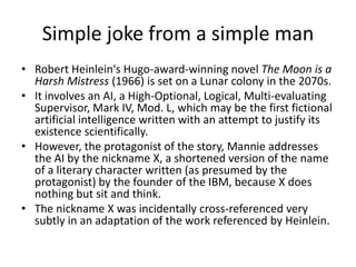 Simple joke from a simple man
• Robert Heinlein's Hugo-award-winning novel The Moon is a
Harsh Mistress (1966) is set on a Lunar colony in the 2070s.
• It involves an AI, a High-Optional, Logical, Multi-evaluating
Supervisor, Mark IV, Mod. L, which may be the first fictional
artificial intelligence written with an attempt to justify its
existence scientifically.
• However, the protagonist of the story, Mannie addresses
the AI by the nickname X, a shortened version of the name
of a literary character written (as presumed by the
protagonist) by the founder of the IBM, because X does
nothing but sit and think.
• The nickname X was incidentally cross-referenced very
subtly in an adaptation of the work referenced by Heinlein.

 