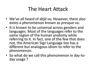 The Heart Attack
• We’ve all heard of déjà vu. However, there also
exists a phenomenon known as presque vu.
• It is known to be universal across genders and
languages. Most of the languages refer to the
same region of the human anatomy while
referring to it. In fact, one of the few that does
not, the American Sign Language too has a
different but analogous idiom to refer to the
phenomenon.
• So what do we call this phenomenon in day-today usage ?

 