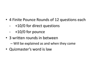 • 4 Finite Pounce Rounds of 12 questions each
- +10/0 for direct questions
- +10/0 for pounce
• 3 written rounds in between
– Will be explained as and when they come

• Quizmaster’s word is law

 