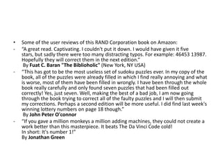 •
-

-

-

Some of the user reviews of this RAND Corporation book on Amazon:
“A great read. Captivating. I couldn't put it down. I would have given it five
stars, but sadly there were too many distracting typos. For example: 46453 13987.
Hopefully they will correct them in the next edition.”
By Fuat C. Baran "The Biblioholic" (New York, NY USA)
“This has got to be the most useless set of sudoku puzzles ever. In my copy of the
book, all of the puzzles were already filled in which I find really annoying and what
is worse, most of them have been filled in wrongly. I have been through the whole
book really carefully and only found seven puzzles that had been filled out
correctly! Yes, just seven. Well, making the best of a bad job, I am now going
through the book trying to correct all of the faulty puzzles and I will then submit
my corrections. Perhaps a second edition will be more useful. I did find last week's
winning lottery numbers on page 18 though.”
By John Peter O'connor
“If you gave a million monkeys a million adding machines, they could not create a
work better than this masterpiece. It beats The Da Vinci Code cold!
In short: It's number 1!”
By Jonathan Green

 