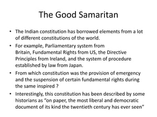 The Good Samaritan
• The Indian constitution has borrowed elements from a lot
of different constitutions of the world.
• For example, Parliamentary system from
Britain, Fundamental Rights from US, the Directive
Principles from Ireland, and the system of procedure
established by law from Japan.
• From which constitution was the provision of emergency
and the suspension of certain fundamental rights during
the same inspired ?
• Interestingly, this constitution has been described by some
historians as “on paper, the most liberal and democratic
document of its kind the twentieth century has ever seen”

 