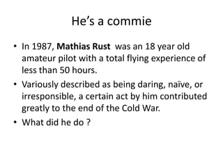 He’s a commie
• In 1987, Mathias Rust was an 18 year old
amateur pilot with a total flying experience of
less than 50 hours.
• Variously described as being daring, naïve, or
irresponsible, a certain act by him contributed
greatly to the end of the Cold War.
• What did he do ?

 