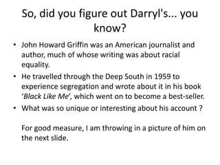 So, did you figure out Darryl's... you
know?
• John Howard Griffin was an American journalist and
author, much of whose writing was about racial
equality.
• He travelled through the Deep South in 1959 to
experience segregation and wrote about it in his book
‘Black Like Me’, which went on to become a best-seller.
• What was so unique or interesting about his account ?

For good measure, I am throwing in a picture of him on
the next slide.

 