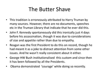 The Butter Shave
• This tradition is erroneously attributed to Harry Truman by
many sources. However, there are no documents, speeches
etc in the Truman Library that indicate that he ever did this.
• John F. Kennedy spontaneously did this ironically just 4 days
before his assassination, though it was due to considerations
of size and appetite rather than due to empathy.
• Reagan was the first President to do this on record, though he
had meant it as a joke to distract attention from some other
issues. And he wasn’t really consistent about it either.
• George HW Bush institutionalised this custom and since then
it has been followed by all the Presidents.
• Obama demonstrated ‘courage’ while doing so recently.

 