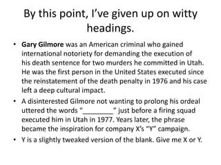 By this point, I’ve given up on witty
headings.
• Gary Gilmore was an American criminal who gained
international notoriety for demanding the execution of
his death sentence for two murders he committed in Utah.
He was the first person in the United States executed since
the reinstatement of the death penalty in 1976 and his case
left a deep cultural impact.
• A disinterested Gilmore not wanting to prolong his ordeal
uttered the words “________” just before a firing squad
executed him in Utah in 1977. Years later, the phrase
became the inspiration for company X’s “Y” campaign.
• Y is a slightly tweaked version of the blank. Give me X or Y.

 