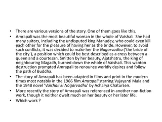 • There are various versions of the story. One of them goes like this.
• Amrapali was the most beautiful woman in the whole of Vaishali. She had
many suitors, including the undisputed king Manudev, who could even kill
each other for the pleasure of having her as the bride. However, to avoid
such conflicts, it was decided to make her the Nagarvadhu (‘the bride of
the city’), a position which could be best described as a cross between a
queen and a courtesan. Smitten by her beauty, Ajatshatru, the king of
neighbouring Magadh, burned down the whole of Vaishali. This wanton
destruction prompted Amrapali to renounce worldly desires and follow
the path of Buddha.
• The story of Amrapali has been adapted in films and print in the modern
times most notably in the 1966 film Amrapali starring Vyjayanti Mala and
the 1948 novel ‘Vaishali ki Nagarvadhu’ by Acharya Chatursen.
• More recently the story of Amrapali was referenced in another non-fiction
work, though it neither dwelt much on her beauty or her later life.
• Which work ?

 