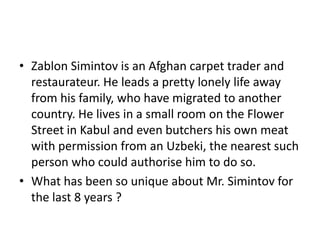 • Zablon Simintov is an Afghan carpet trader and
restaurateur. He leads a pretty lonely life away
from his family, who have migrated to another
country. He lives in a small room on the Flower
Street in Kabul and even butchers his own meat
with permission from an Uzbeki, the nearest such
person who could authorise him to do so.
• What has been so unique about Mr. Simintov for
the last 8 years ?

 
